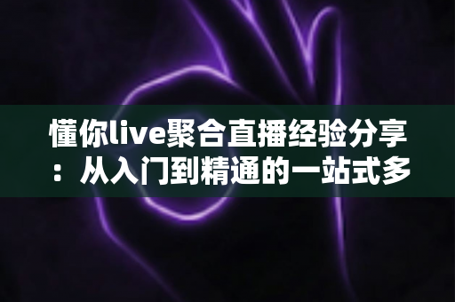 懂你live聚合直播经验分享：从入门到精通的一站式多平台直播实战指南