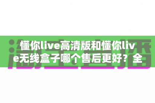 懂你live高清版和懂你live无线盒子哪个售后更好？全面售后对比分析与选购避坑指南