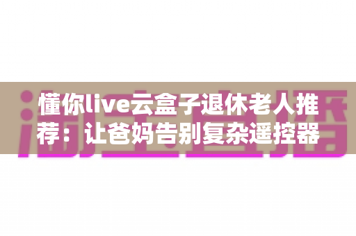 懂你live云盒子退休老人推荐:让爸妈告别复杂遥控器的贴心大屏娱乐之选 懂你live云盒子退休老人推荐:让爸妈告别复杂遥控器的贴心大屏娱乐之选