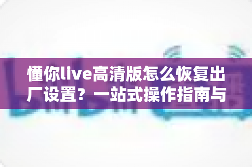 懂你live高清版怎么恢复出厂设置?一站式操作指南与避坑技巧全解析 懂你live高清版怎么恢复出厂设置?一站式操作指南与避坑技巧全解析