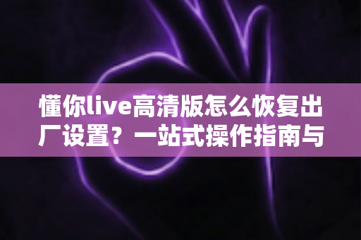 懂你live高清版怎么恢复出厂设置?一站式操作指南与避坑技巧全解析 懂你live高清版怎么恢复出厂设置?一站式操作指南与避坑技巧全解析