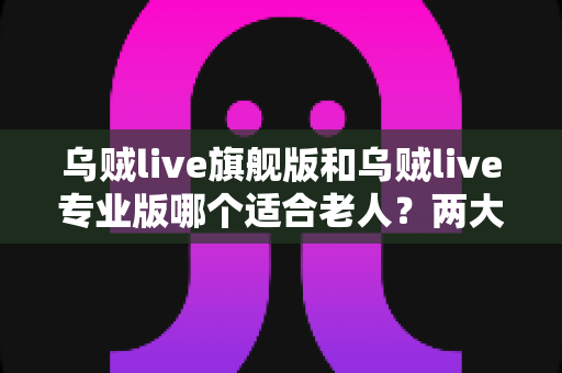 乌贼live旗舰版和乌贼live专业版哪个适合老人？两大版本全面对比与选购指南
