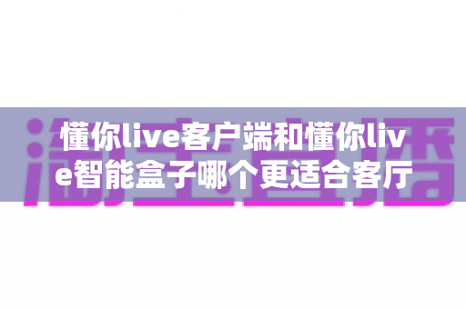 懂你live客户端和懂你live智能盒子哪个更适合客厅？2025年客厅大屏娱乐设备选购全解析