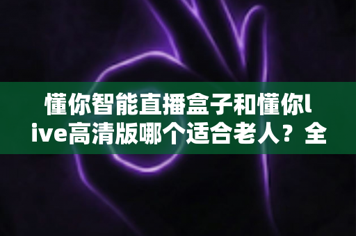 懂你智能直播盒子和懂你live高清版哪个适合老人？全方位对比测评与选购指南