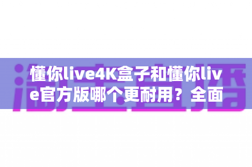 懂你live4K盒子和懂你live官方版哪个更耐用?全面对比两大版本的使用寿命与选购攻略 懂你live4K盒子和懂你live官方版哪个更耐用?全面对比两大版本的使用寿命与选购攻略