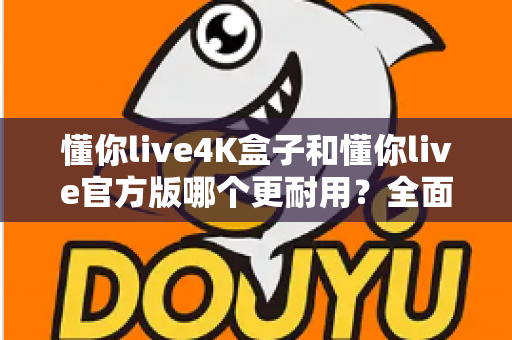 懂你live4K盒子和懂你live官方版哪个更耐用?全面对比两大版本的使用寿命与选购攻略 懂你live4K盒子和懂你live官方版哪个更耐用?全面对比两大版本的使用寿命与选购攻略
