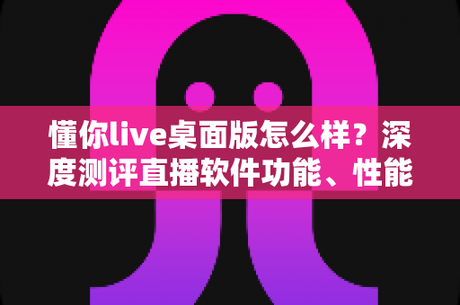 懂你live桌面版怎么样？深度测评直播软件功能、性能与使用体验全解析