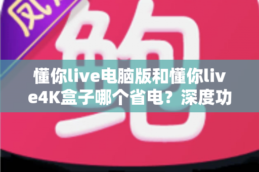 懂你live电脑版和懂你live4K盒子哪个省电？深度功耗对比分析与省钱选购指南