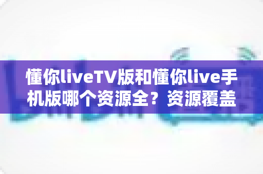 懂你liveTV版和懂你live手机版哪个资源全？资源覆盖、功能体验与选购建议全解析
