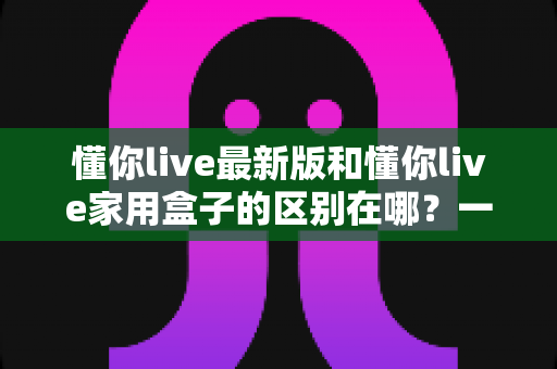 懂你live最新版和懂你live家用盒子的区别在哪？一文读懂两者差异，帮你选对更合适的方案