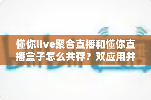 懂你live聚合直播和懂你直播盒子怎么共存?双应用并存使用全攻略 懂你live聚合直播和懂你直播盒子怎么共存?双应用并存使用全攻略