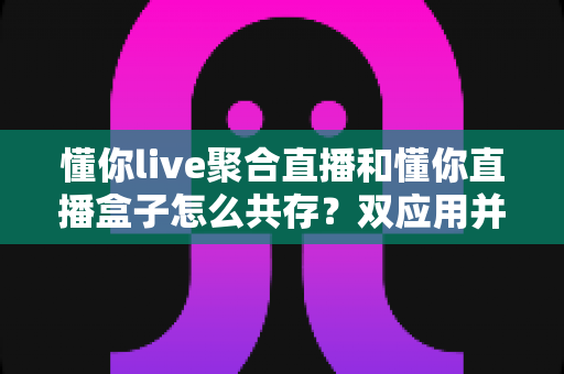 懂你live聚合直播和懂你直播盒子怎么共存?双应用并存使用全攻略 懂你live聚合直播和懂你直播盒子怎么共存?双应用并存使用全攻略