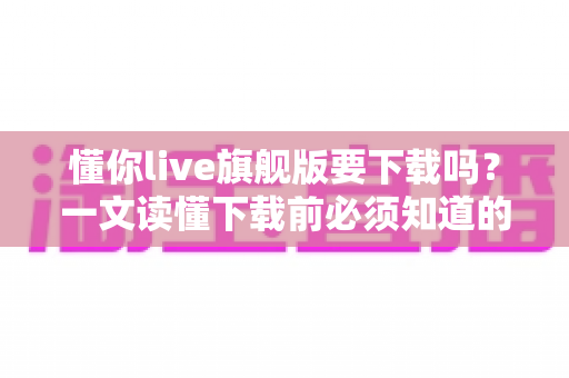 懂你live旗舰版要下载吗?一文读懂下载前必须知道的关键问题 懂你live旗舰版要下载吗?一文读懂下载前必须知道的关键问题