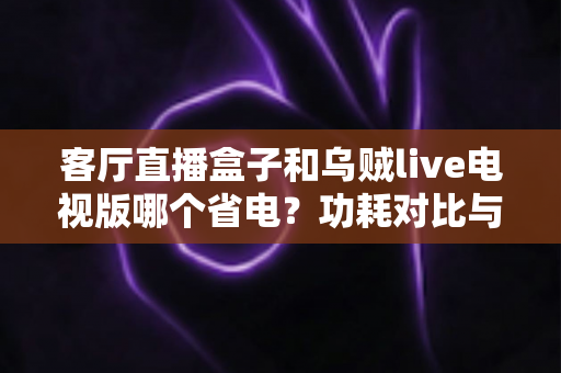 客厅直播盒子和乌贼live电视版哪个省电？功耗对比与家庭省电全攻略