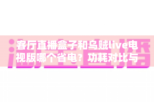 客厅直播盒子和乌贼live电视版哪个省电？功耗对比与家庭省电全攻略