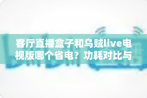 客厅直播盒子和乌贼live电视版哪个省电？功耗对比与家庭省电全攻略