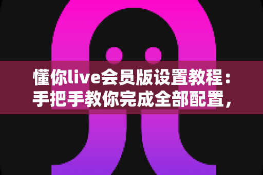 懂你live会员版设置教程：手把手教你完成全部配置，快速解锁会员专属体验