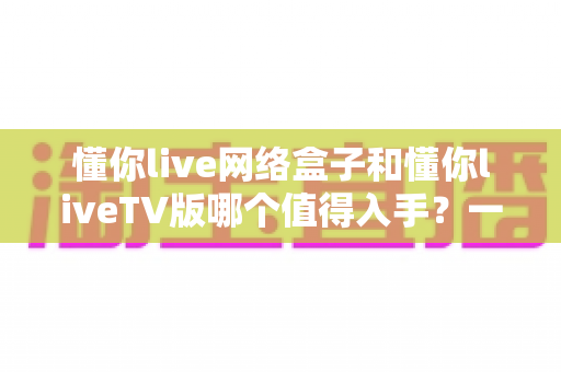 懂你live网络盒子和懂你liveTV版哪个值得入手？一篇文章帮你理清选购思路
