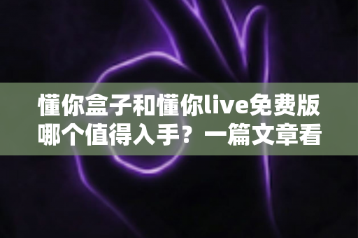 懂你盒子和懂你live免费版哪个值得入手?一篇文章看懂区别,选对不花冤枉钱 懂你盒子和懂你live免费版哪个值得入手?一篇文章看懂区别,选对不花冤枉钱
