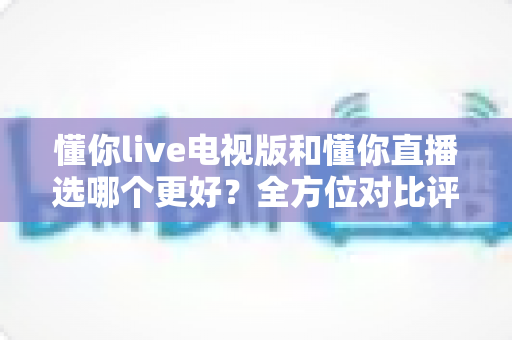 懂你live电视版和懂你直播选哪个更好？全方位对比评测帮你找到最适合的观看方案