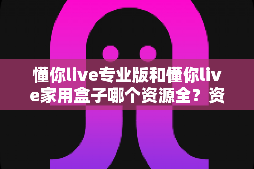 懂你live专业版和懂你live家用盒子哪个资源全?资源覆盖全面对比与选购指南 懂你live专业版和懂你live家用盒子哪个资源全?资源覆盖全面对比与选购指南