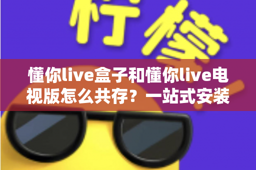 懂你live盒子和懂你live电视版怎么共存？一站式安装配置与使用全攻略