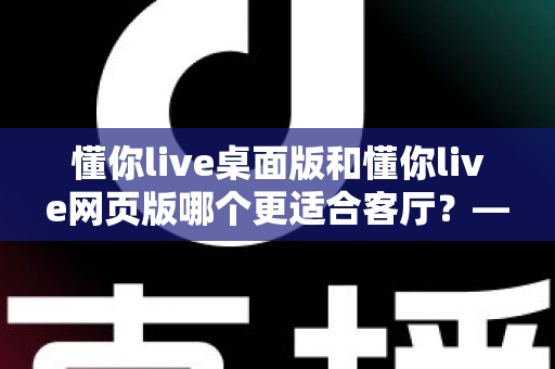 懂你live桌面版和懂你live网页版哪个更适合客厅?——客厅大屏观影体验全方位对比与实用选购指南 懂你live桌面版和懂你live网页版哪个更适合客厅?——客厅大屏观影体验全方位对比与实用选购指南