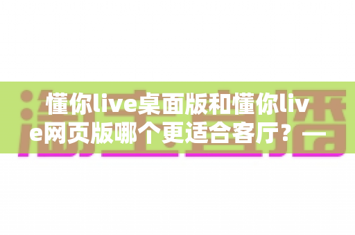 懂你live桌面版和懂你live网页版哪个更适合客厅?——客厅大屏观影体验全方位对比与实用选购指南 懂你live桌面版和懂你live网页版哪个更适合客厅?——客厅大屏观影体验全方位对比与实用选购指南