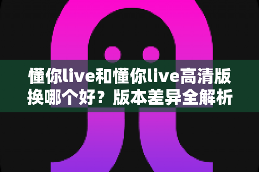 懂你live和懂你live高清版换哪个好？版本差异全解析与最佳选择指南