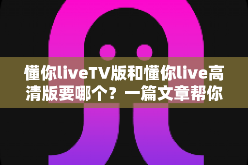 懂你liveTV版和懂你live高清版要哪个?一篇文章帮你彻底搞懂区别与选择 懂你liveTV版和懂你live高清版要哪个?一篇文章帮你彻底搞懂区别与选择