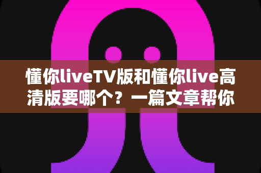 懂你liveTV版和懂你live高清版要哪个？一篇文章帮你彻底搞懂区别与选择