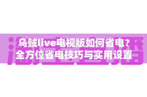 乌贼live电视版如何省电?全方位省电技巧与实用设置指南大公开 乌贼live电视版如何省电?全方位省电技巧与实用设置指南大公开