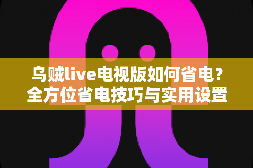 乌贼live电视版如何省电?全方位省电技巧与实用设置指南大公开 乌贼live电视版如何省电?全方位省电技巧与实用设置指南大公开