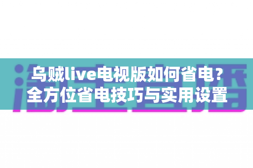 乌贼live电视版如何省电？全方位省电技巧与实用设置指南大公开