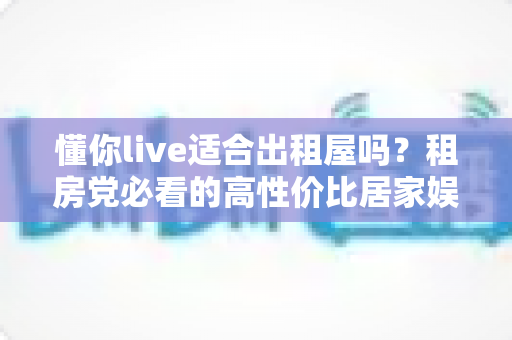 懂你live适合出租屋吗?租房党必看的高性价比居家娱乐设备选购与使用全攻略 懂你live适合出租屋吗?租房党必看的高性价比居家娱乐设备选购与使用全攻略