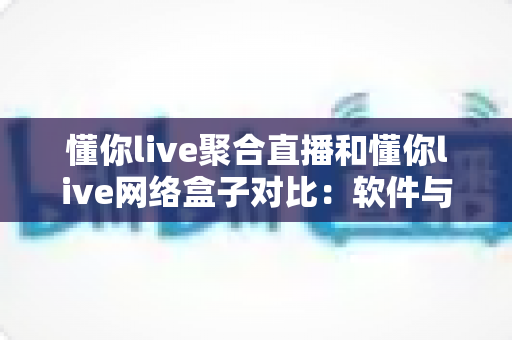 懂你live聚合直播和懂你live网络盒子对比：软件与硬件观看方案的全方位深度解析