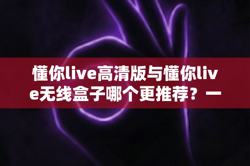 懂你live高清版与懂你live无线盒子哪个更推荐?一文看懂两大版本差异,选对不花冤枉钱 懂你live高清版与懂你live无线盒子哪个更推荐?一文看懂两大版本差异,选对不花冤枉钱