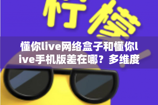 懂你live网络盒子和懂你live手机版差在哪？多维度深度对比，帮你选对最适合的观看方式