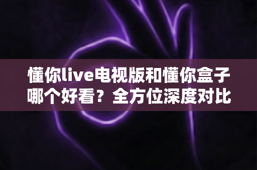 懂你live电视版和懂你盒子哪个好看?全方位深度对比助你找到最适合的大屏观影神器 懂你live电视版和懂你盒子哪个好看?全方位深度对比助你找到最适合的大屏观影神器