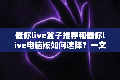 懂你live盒子推荐和懂你live电脑版如何选择?一文看懂大屏与桌面端的全场景观看指南 懂你live盒子推荐和懂你live电脑版如何选择?一文看懂大屏与桌面端的全场景观看指南