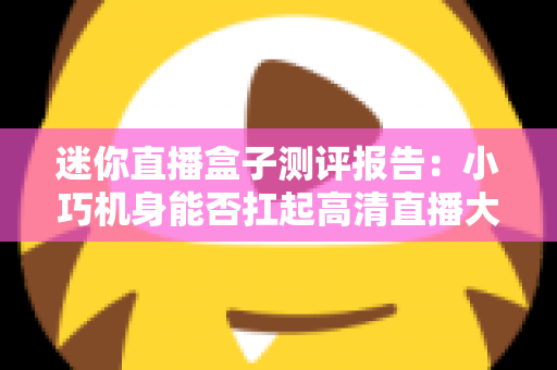 迷你直播盒子测评报告:小巧机身能否扛起高清直播大旗?2025年深度实测指南 迷你直播盒子测评报告:小巧机身能否扛起高清直播大旗?2025年深度实测指南