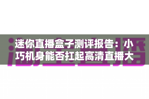迷你直播盒子测评报告:小巧机身能否扛起高清直播大旗?2025年深度实测指南 迷你直播盒子测评报告:小巧机身能否扛起高清直播大旗?2025年深度实测指南