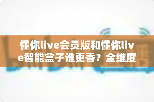 懂你live会员版和懂你live智能盒子谁更香?全维度深度对比,帮你把钱花在刀刃上 懂你live会员版和懂你live智能盒子谁更香?全维度深度对比,帮你把钱花在刀刃上