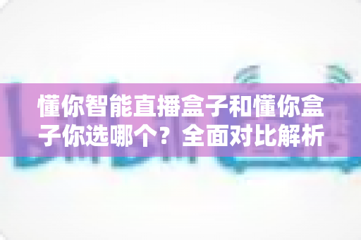 懂你智能直播盒子和懂你盒子你选哪个?全面对比解析,助你做出明智之选! 懂你智能直播盒子和懂你盒子你选哪个?全面对比解析,助你做出明智之选!