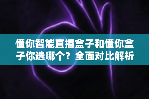 懂你智能直播盒子和懂你盒子你选哪个?全面对比解析,助你做出明智之选! 懂你智能直播盒子和懂你盒子你选哪个?全面对比解析,助你做出明智之选!