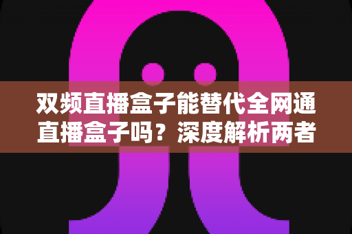 双频直播盒子能替代全网通直播盒子吗?深度解析两者差异与选购指南 双频直播盒子能替代全网通直播盒子吗?深度解析两者差异与选购指南