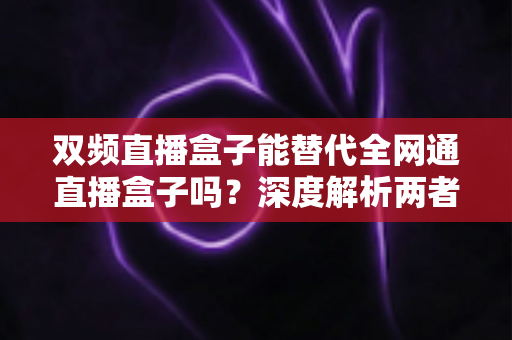 双频直播盒子能替代全网通直播盒子吗？深度解析两者差异与选购指南