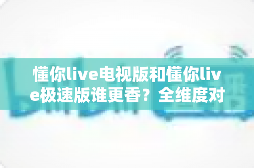懂你live电视版和懂你live极速版谁更香？全维度对比评测帮你一次选对版本