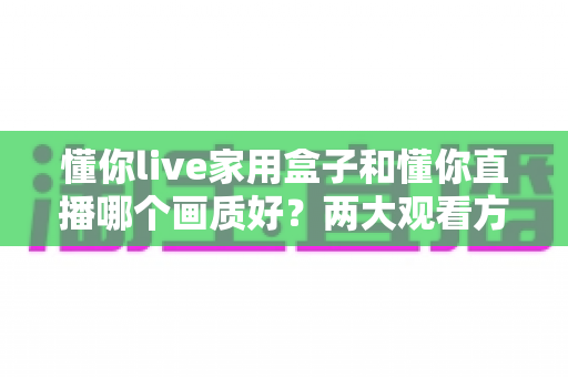 懂你live家用盒子和懂你直播哪个画质好？两大观看方式画质深度对比与选购指南