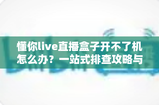 懂你live直播盒子开不了机怎么办?一站式排查攻略与实用解决技巧 懂你live直播盒子开不了机怎么办?一站式排查攻略与实用解决技巧